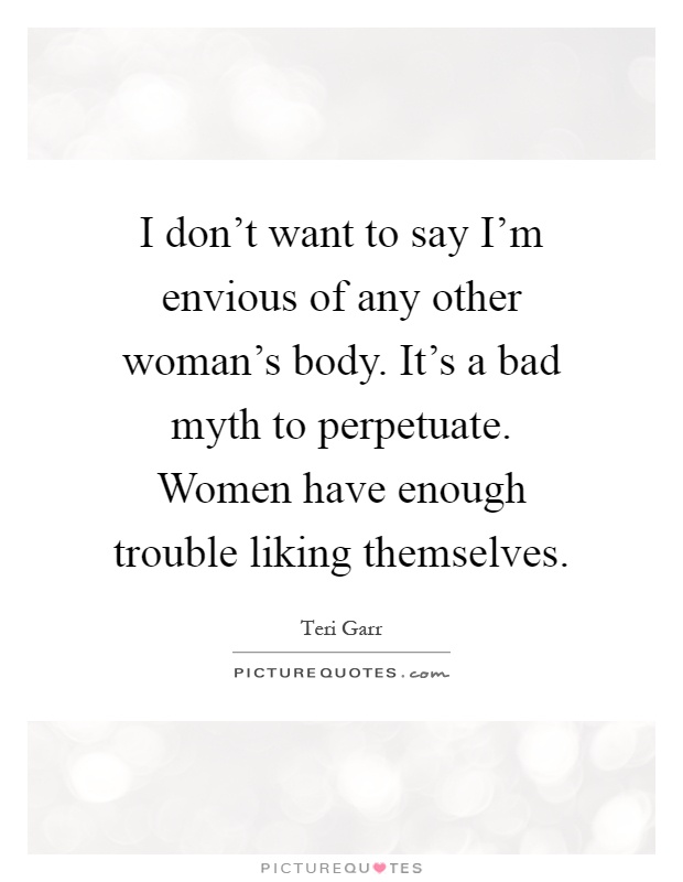 I don't want to say I'm envious of any other woman's body. It's a bad myth to perpetuate. Women have enough trouble liking themselves Picture Quote #1