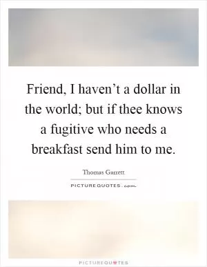 Friend, I haven’t a dollar in the world; but if thee knows a fugitive who needs a breakfast send him to me Picture Quote #1