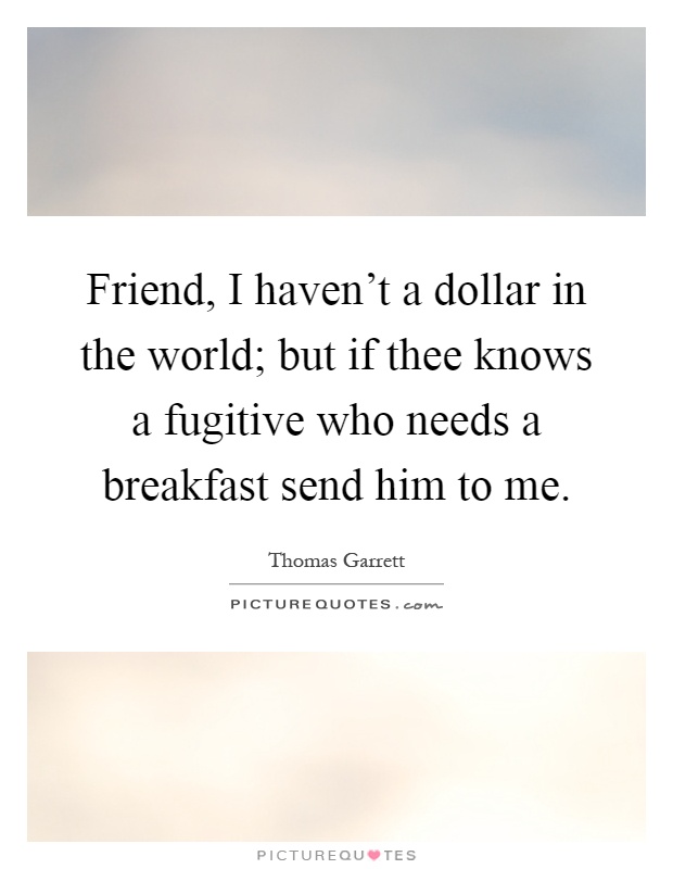 Friend, I haven't a dollar in the world; but if thee knows a fugitive who needs a breakfast send him to me Picture Quote #1