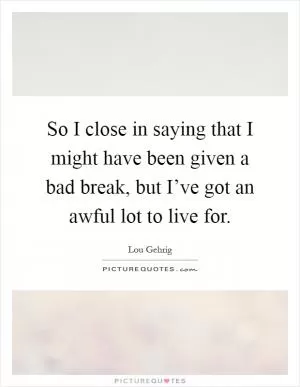 So I close in saying that I might have been given a bad break, but I’ve got an awful lot to live for Picture Quote #1