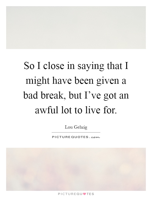 So I close in saying that I might have been given a bad break, but I've got an awful lot to live for Picture Quote #1