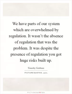 We have parts of our system which are overwhelmed by regulation. It wasn’t the absence of regulation that was the problem. It was despite the presence of regulation you got huge risks built up Picture Quote #1