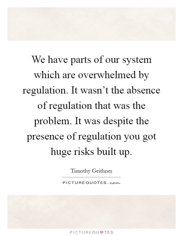 We have parts of our system which are overwhelmed by regulation. It wasn't the absence of regulation that was the problem. It was despite the presence of regulation you got huge risks built up Picture Quote #1