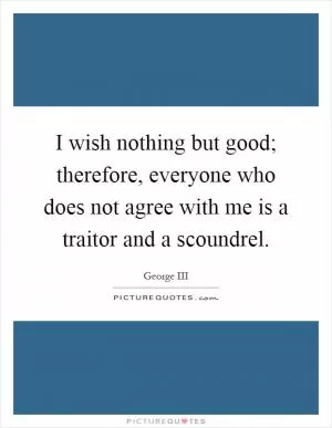 I wish nothing but good; therefore, everyone who does not agree with me is a traitor and a scoundrel Picture Quote #1