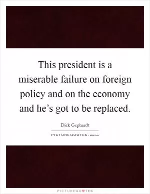 This president is a miserable failure on foreign policy and on the economy and he’s got to be replaced Picture Quote #1