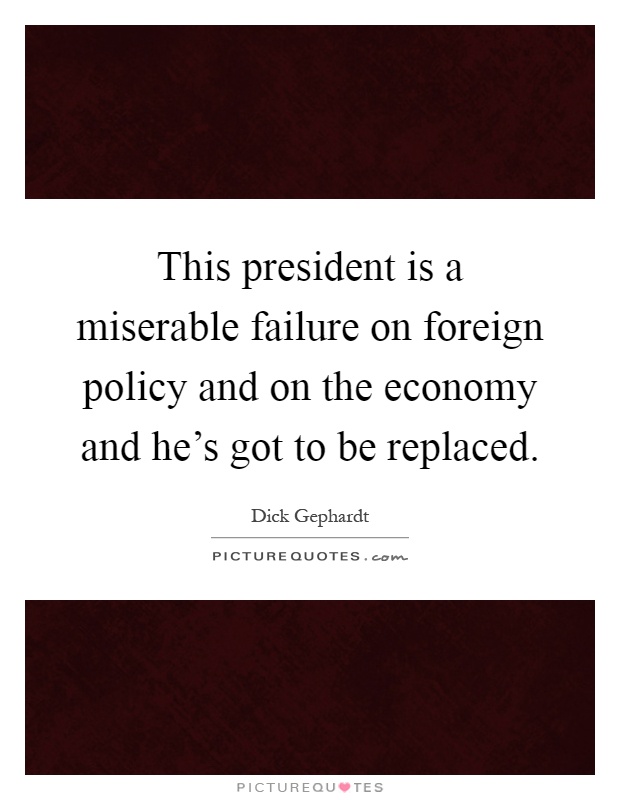 This president is a miserable failure on foreign policy and on the economy and he's got to be replaced Picture Quote #1