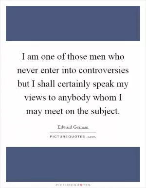 I am one of those men who never enter into controversies but I shall certainly speak my views to anybody whom I may meet on the subject Picture Quote #1