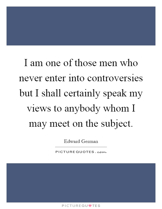I am one of those men who never enter into controversies but I shall certainly speak my views to anybody whom I may meet on the subject Picture Quote #1