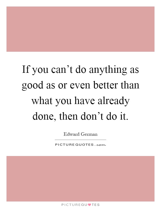 If you can't do anything as good as or even better than what you have already done, then don't do it Picture Quote #1
