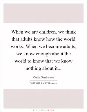 When we are children, we think that adults know how the world works. When we become adults, we know enough about the world to know that we know nothing about it Picture Quote #1