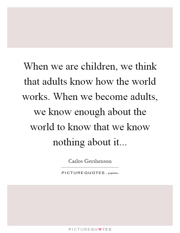 When we are children, we think that adults know how the world works. When we become adults, we know enough about the world to know that we know nothing about it Picture Quote #1