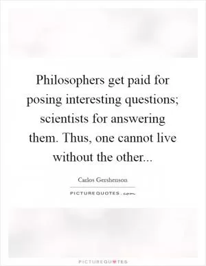 Philosophers get paid for posing interesting questions; scientists for answering them. Thus, one cannot live without the other Picture Quote #1
