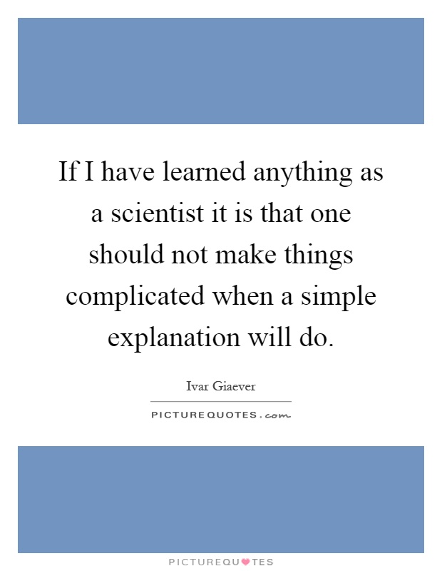 If I have learned anything as a scientist it is that one should not make things complicated when a simple explanation will do Picture Quote #1