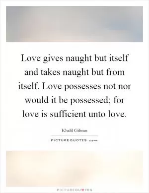Love gives naught but itself and takes naught but from itself. Love possesses not nor would it be possessed; for love is sufficient unto love Picture Quote #1