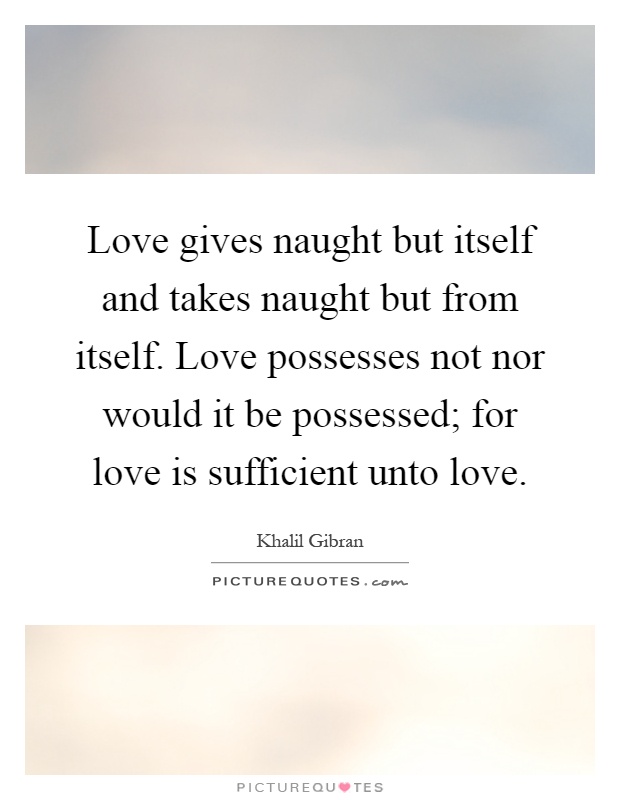 Love gives naught but itself and takes naught but from itself. Love possesses not nor would it be possessed; for love is sufficient unto love Picture Quote #1