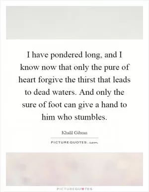 I have pondered long, and I know now that only the pure of heart forgive the thirst that leads to dead waters. And only the sure of foot can give a hand to him who stumbles Picture Quote #1
