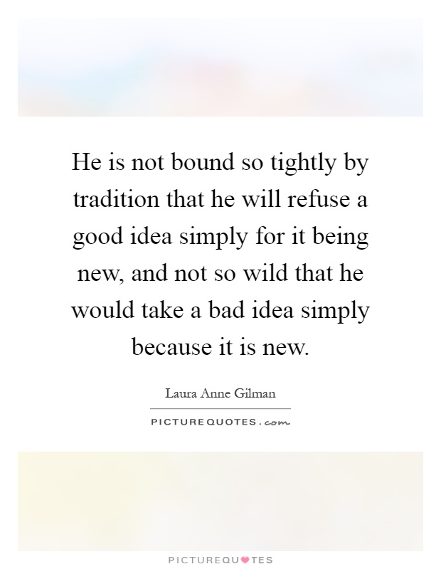 He is not bound so tightly by tradition that he will refuse a good idea simply for it being new, and not so wild that he would take a bad idea simply because it is new Picture Quote #1