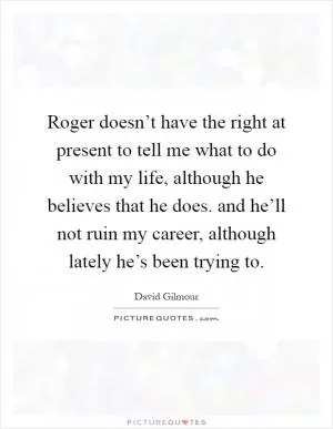 Roger doesn’t have the right at present to tell me what to do with my life, although he believes that he does. and he’ll not ruin my career, although lately he’s been trying to Picture Quote #1