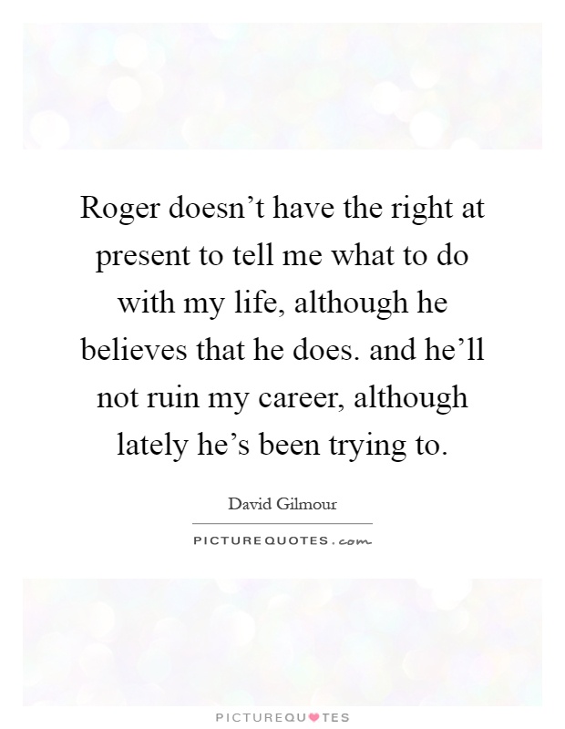 Roger doesn't have the right at present to tell me what to do with my life, although he believes that he does. and he'll not ruin my career, although lately he's been trying to Picture Quote #1