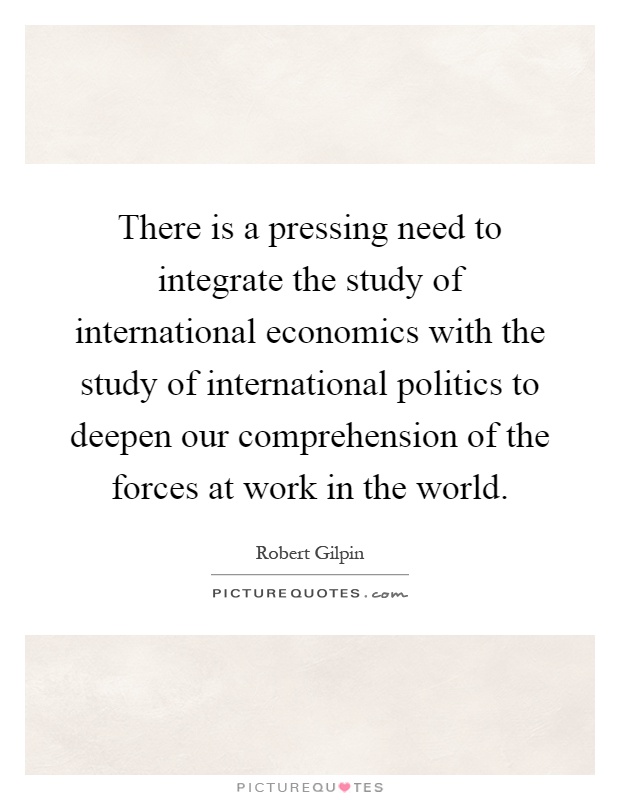There is a pressing need to integrate the study of international economics with the study of international politics to deepen our comprehension of the forces at work in the world Picture Quote #1