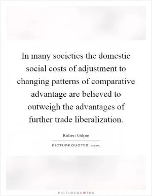 In many societies the domestic social costs of adjustment to changing patterns of comparative advantage are believed to outweigh the advantages of further trade liberalization Picture Quote #1