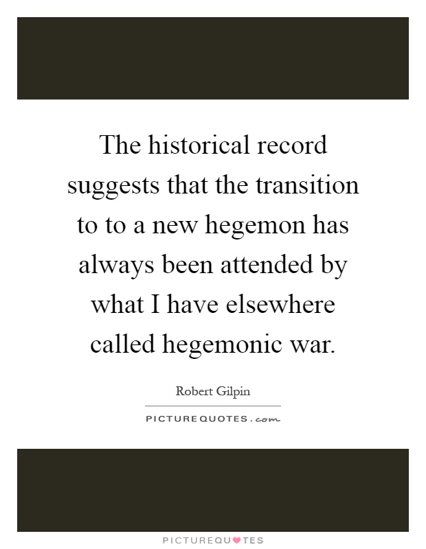 The historical record suggests that the transition to to a new hegemon has always been attended by what I have elsewhere called hegemonic war Picture Quote #1
