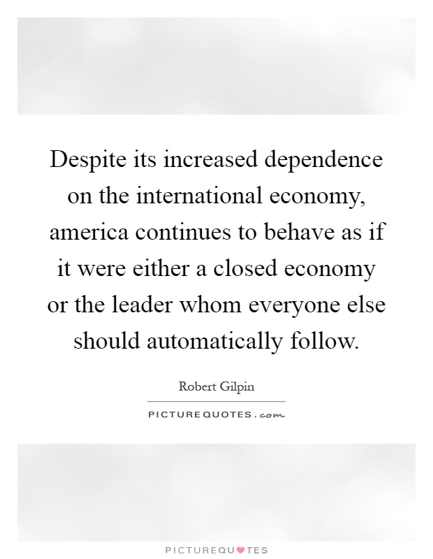 Despite its increased dependence on the international economy, america continues to behave as if it were either a closed economy or the leader whom everyone else should automatically follow Picture Quote #1