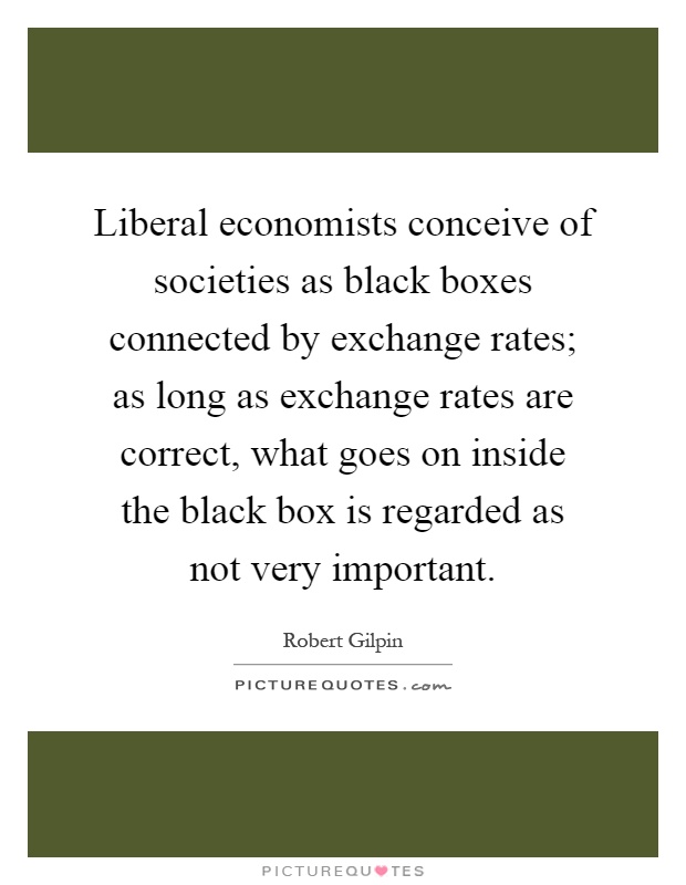 Liberal economists conceive of societies as black boxes connected by exchange rates; as long as exchange rates are correct, what goes on inside the black box is regarded as not very important Picture Quote #1