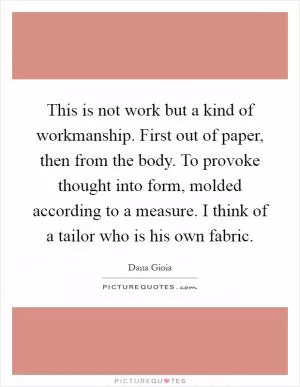 This is not work but a kind of workmanship. First out of paper, then from the body. To provoke thought into form, molded according to a measure. I think of a tailor who is his own fabric Picture Quote #1