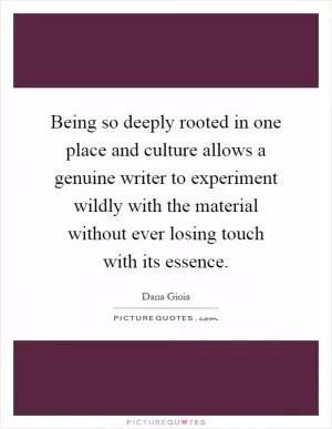 Being so deeply rooted in one place and culture allows a genuine writer to experiment wildly with the material without ever losing touch with its essence Picture Quote #1