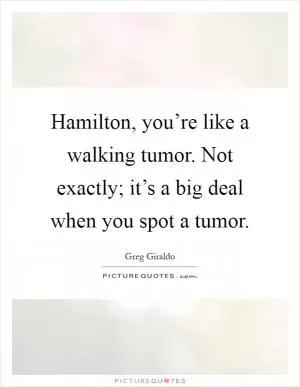 Hamilton, you’re like a walking tumor. Not exactly; it’s a big deal when you spot a tumor Picture Quote #1