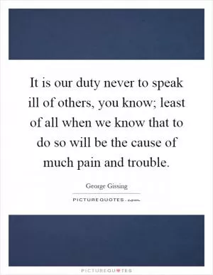 It is our duty never to speak ill of others, you know; least of all when we know that to do so will be the cause of much pain and trouble Picture Quote #1