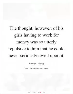 The thought, however, of his girls having to work for money was so utterly repulsive to him that he could never seriously dwell upon it Picture Quote #1