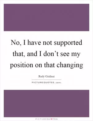 No, I have not supported that, and I don’t see my position on that changing Picture Quote #1