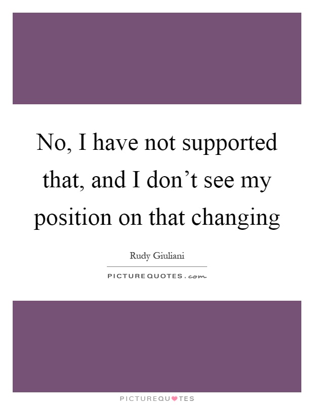 No, I have not supported that, and I don't see my position on that changing Picture Quote #1