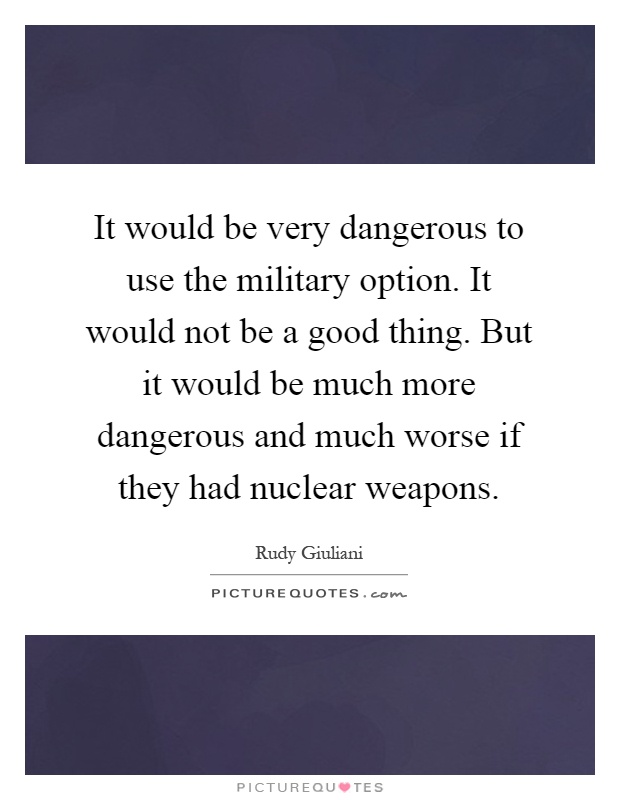 It would be very dangerous to use the military option. It would not be a good thing. But it would be much more dangerous and much worse if they had nuclear weapons Picture Quote #1