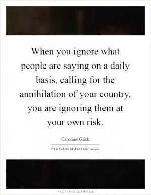 When you ignore what people are saying on a daily basis, calling for the annihilation of your country, you are ignoring them at your own risk Picture Quote #1