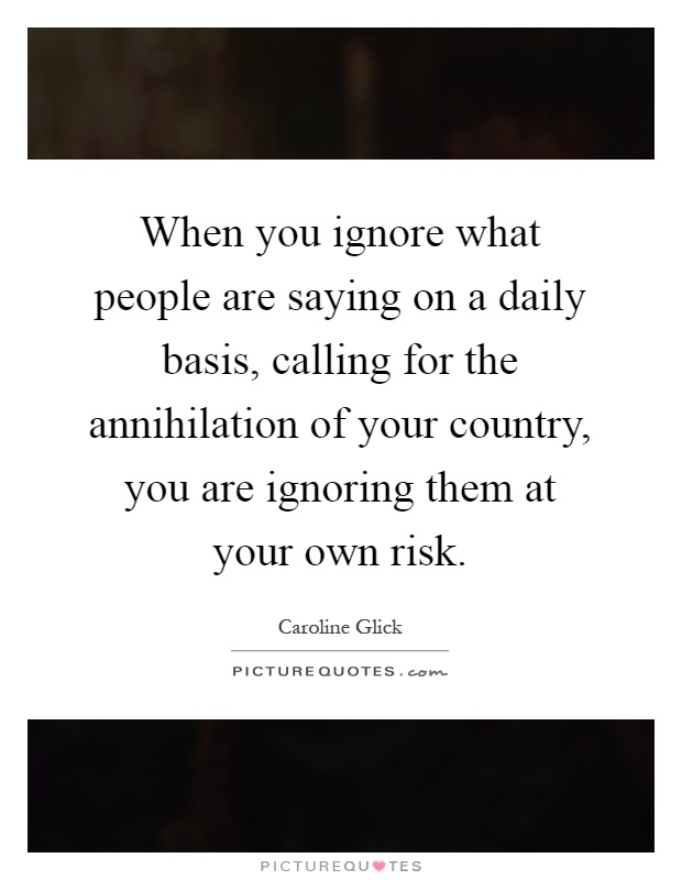 When you ignore what people are saying on a daily basis, calling for the annihilation of your country, you are ignoring them at your own risk Picture Quote #1