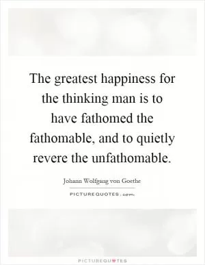 The greatest happiness for the thinking man is to have fathomed the fathomable, and to quietly revere the unfathomable Picture Quote #1
