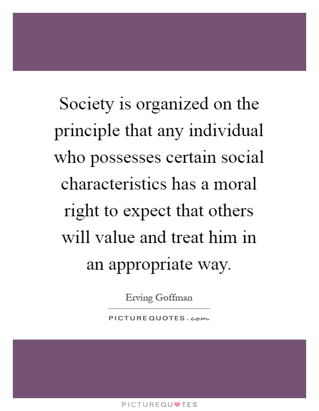 Society is organized on the principle that any individual who possesses certain social characteristics has a moral right to expect that others will value and treat him in an appropriate way Picture Quote #1