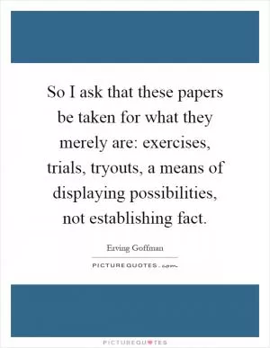 So I ask that these papers be taken for what they merely are: exercises, trials, tryouts, a means of displaying possibilities, not establishing fact Picture Quote #1