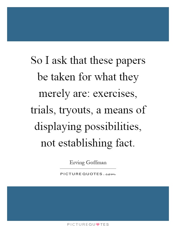 So I ask that these papers be taken for what they merely are: exercises, trials, tryouts, a means of displaying possibilities, not establishing fact Picture Quote #1