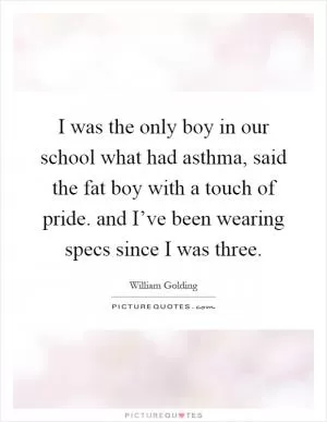 I was the only boy in our school what had asthma, said the fat boy with a touch of pride. and I’ve been wearing specs since I was three Picture Quote #1