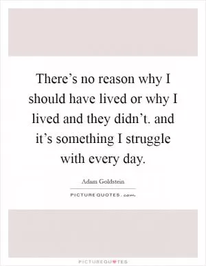 There’s no reason why I should have lived or why I lived and they didn’t. and it’s something I struggle with every day Picture Quote #1