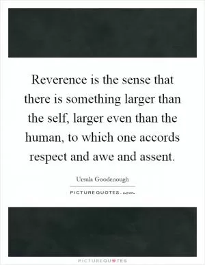 Reverence is the sense that there is something larger than the self, larger even than the human, to which one accords respect and awe and assent Picture Quote #1