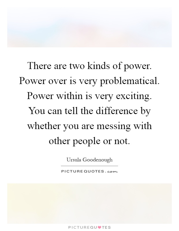 There are two kinds of power. Power over is very problematical. Power within is very exciting. You can tell the difference by whether you are messing with other people or not Picture Quote #1
