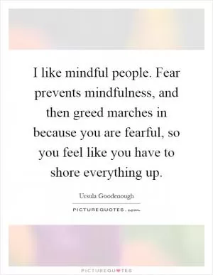 I like mindful people. Fear prevents mindfulness, and then greed marches in because you are fearful, so you feel like you have to shore everything up Picture Quote #1