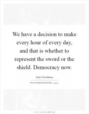 We have a decision to make every hour of every day, and that is whether to represent the sword or the shield. Democracy now Picture Quote #1