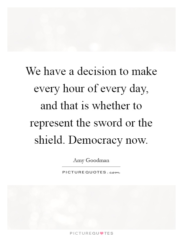 We have a decision to make every hour of every day, and that is whether to represent the sword or the shield. Democracy now Picture Quote #1