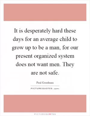 It is desperately hard these days for an average child to grow up to be a man, for our present organized system does not want men. They are not safe Picture Quote #1